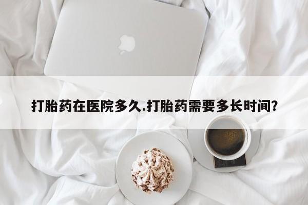 药流药在线付款打胎药在医院多久.打胎药需要多长时间？