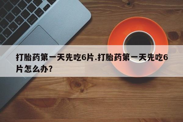 药流药在线付款打胎药第一天先吃6片.打胎药第一天先吃6片怎么办？