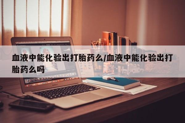 药流药在线付款血液中能化验出打胎药么/血液中能化验出打胎药么吗