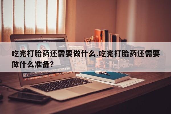 药流药在线付款吃完打胎药还需要做什么.吃完打胎药还需要做什么准备？