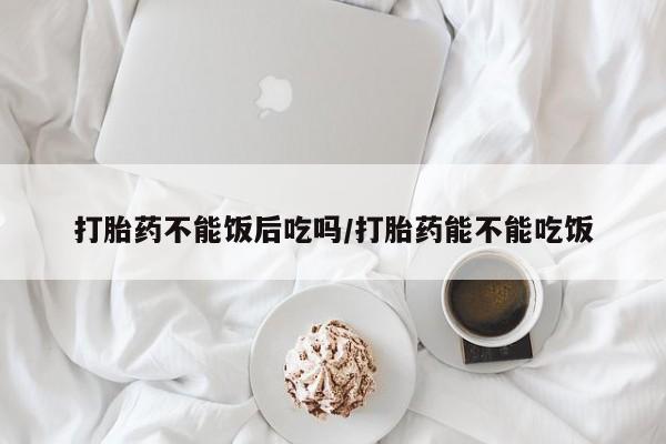 药流药在线付款打胎药不能饭后吃吗/打胎药能不能吃饭