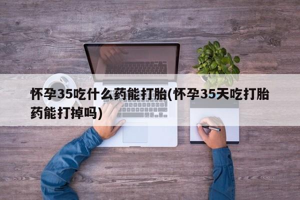 药流药在线付款怀孕35吃什么药能打胎(怀孕35天吃打胎药能打掉吗)