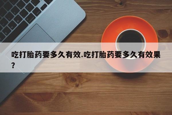 药流药在线付款吃打胎药要多久有效.吃打胎药要多久有效果？