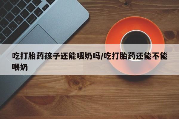 药流药在线付款吃打胎药孩子还能喂奶吗/吃打胎药还能不能喂奶