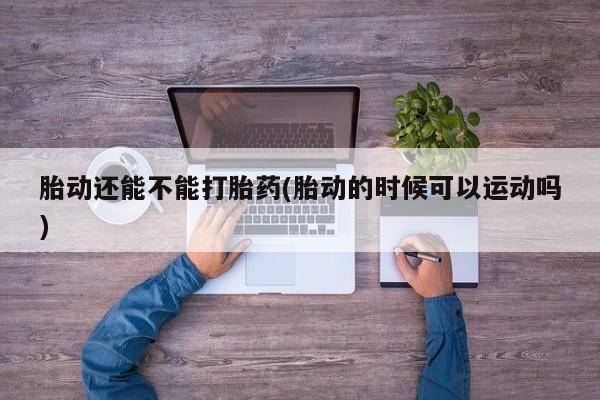 药流药在线付款胎动还能不能打胎药(胎动的时候可以运动吗)