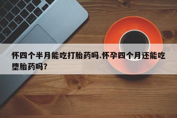 药流药在线付款怀四个半月能吃打胎药吗.怀孕四个月还能吃堕胎药吗？