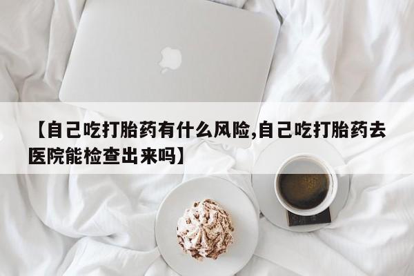 药流药在线付款【自己吃打胎药有什么风险,自己吃打胎药去医院能检查出来吗】