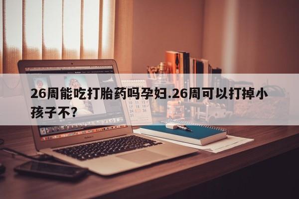 药流药在线付款26周能吃打胎药吗孕妇.26周可以打掉小孩子不？
