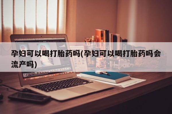 药流药在线付款孕妇可以喝打胎药吗(孕妇可以喝打胎药吗会流产吗)
