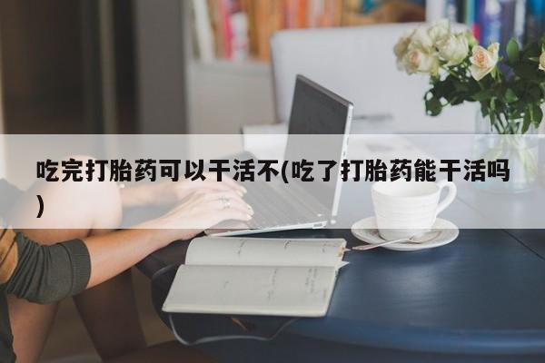 药流药在线付款吃完打胎药可以干活不(吃了打胎药能干活吗)