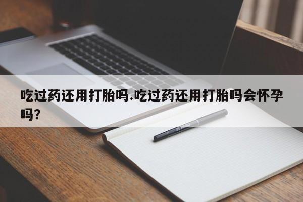 药流药在线付款吃过药还用打胎吗.吃过药还用打胎吗会怀孕吗？