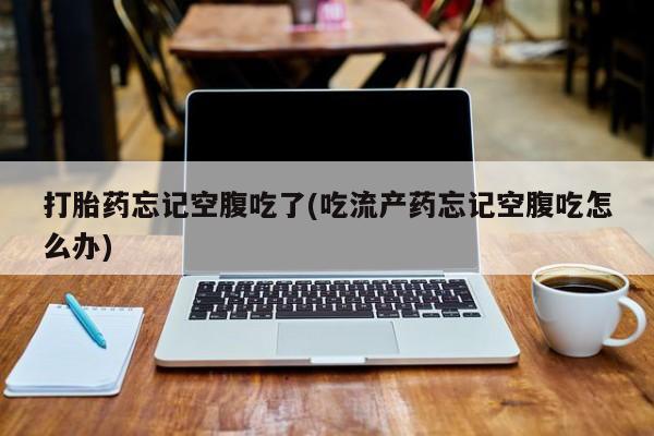 药流药在线付款打胎药忘记空腹吃了(吃流产药忘记空腹吃怎么办)