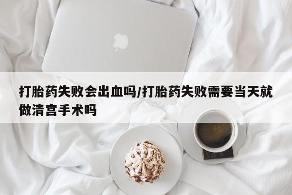 药流药在线付款打胎药失败会出血吗/打胎药失败需要当天就做清宫手术吗