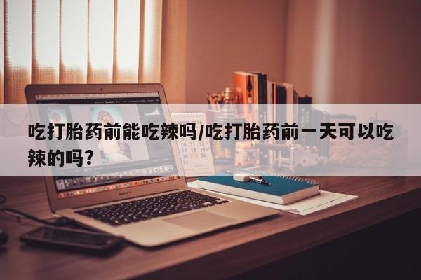 药流药在线付款吃打胎药前能吃辣吗/吃打胎药前一天可以吃辣的吗?