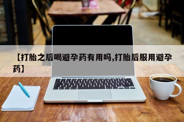 药流药在线付款【打胎之后喝避孕药有用吗,打胎后服用避孕药】