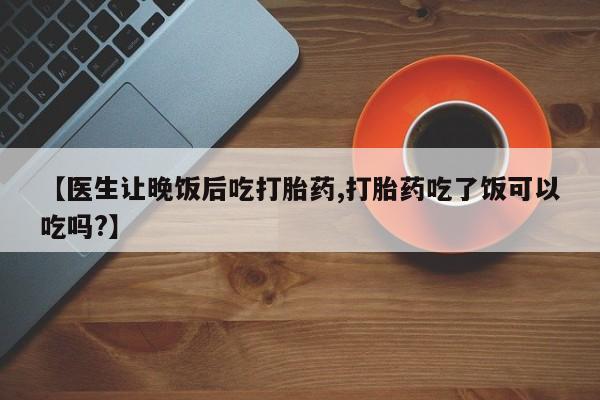 药流药在线付款【医生让晚饭后吃打胎药,打胎药吃了饭可以吃吗?】