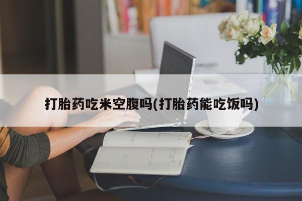 药流药在线付款打胎药吃米空腹吗(打胎药能吃饭吗)