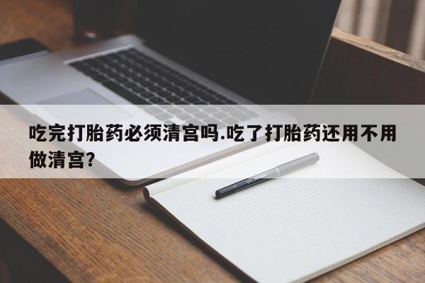 药流药在线付款吃完打胎药必须清宫吗.吃了打胎药还用不用做清宫？