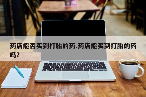 药流药在线付款药店能否买到打胎的药.药店能买到打胎的药吗？