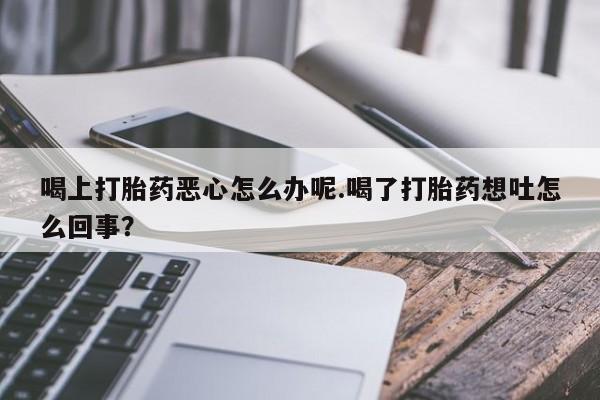 药流药在线付款喝上打胎药恶心怎么办呢.喝了打胎药想吐怎么回事？