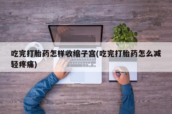 药流药在线付款吃完打胎药怎样收缩子宫(吃完打胎药怎么减轻疼痛)