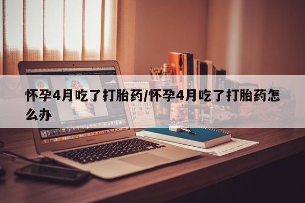 药流药在线付款怀孕4月吃了打胎药/怀孕4月吃了打胎药怎么办