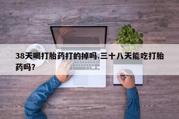药流药在线付款38天喝打胎药打的掉吗.三十八天能吃打胎药吗？