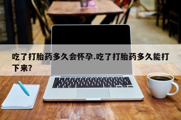 药流药在线付款吃了打胎药多久会怀孕.吃了打胎药多久能打下来？