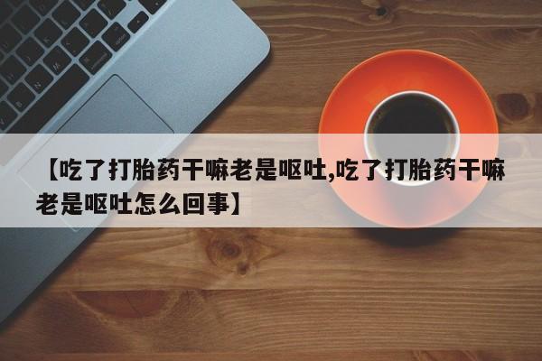 药流药在线付款【吃了打胎药干嘛老是呕吐,吃了打胎药干嘛老是呕吐怎么回事】