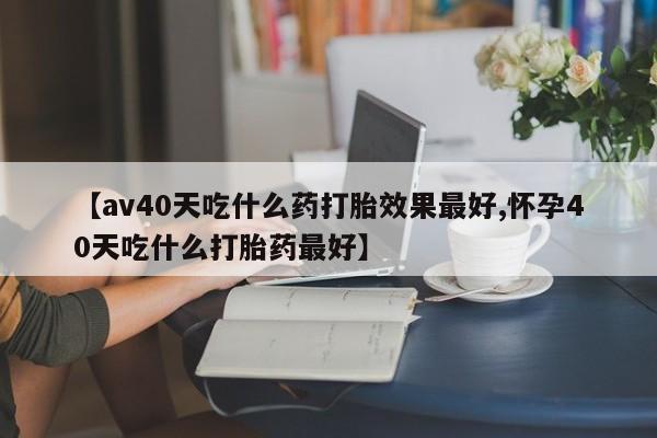 药流药在线付款【av40天吃什么药打胎效果最好,怀孕40天吃什么打胎药最好】