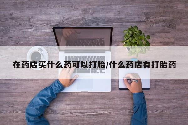 药流药在线付款在药店买什么药可以打胎/什么药店有打胎药