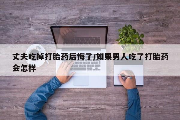药流药在线付款丈夫吃掉打胎药后悔了/如果男人吃了打胎药会怎样