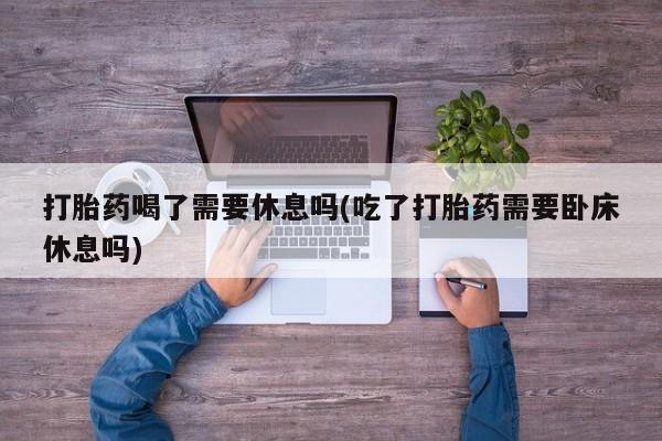 药流药在线付款打胎药喝了需要休息吗(吃了打胎药需要卧床休息吗)