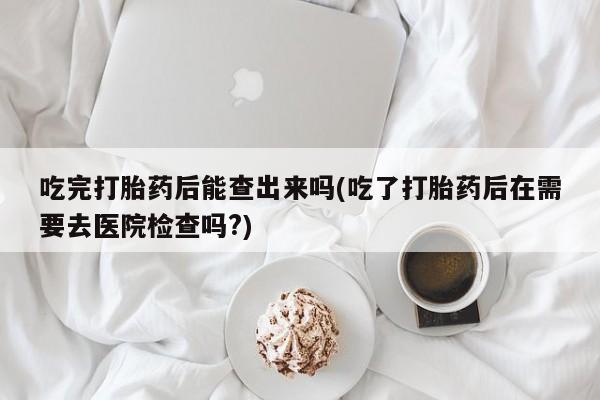 药流药在线付款吃完打胎药后能查出来吗(吃了打胎药后在需要去医院检查吗?)