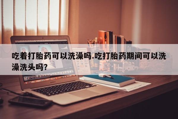 药流药在线付款吃着打胎药可以洗澡吗.吃打胎药期间可以洗澡洗头吗？