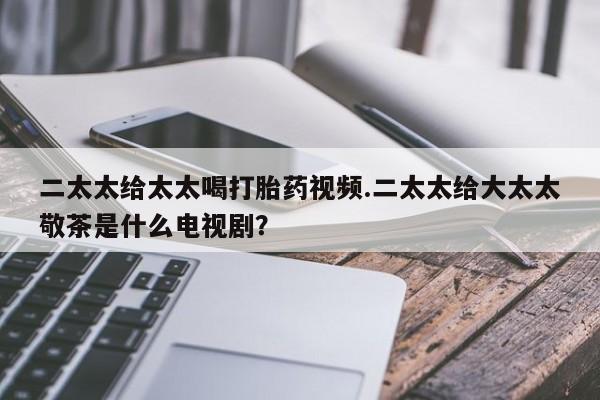 药流药在线付款二太太给太太喝打胎药视频.二太太给大太太敬茶是什么电视剧？