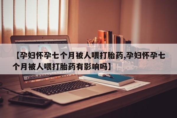 药流药在线付款【孕妇怀孕七个月被人喂打胎药,孕妇怀孕七个月被人喂打胎药有影响吗】