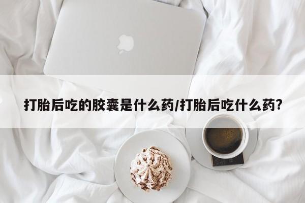 药流药在线付款打胎后吃的胶囊是什么药/打胎后吃什么药?