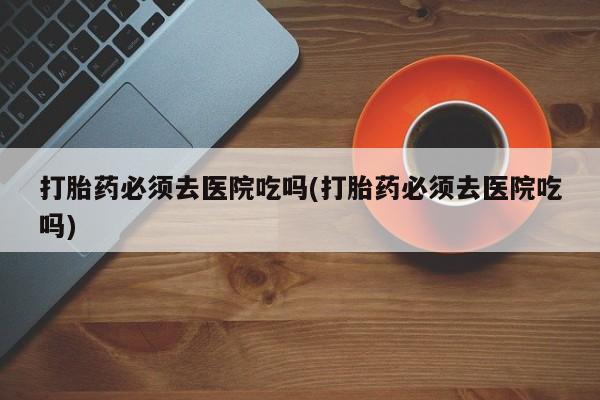 药流药在线付款打胎药必须去医院吃吗(打胎药必须去医院吃吗)