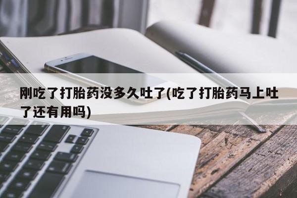 药流药在线付款刚吃了打胎药没多久吐了(吃了打胎药马上吐了还有用吗)