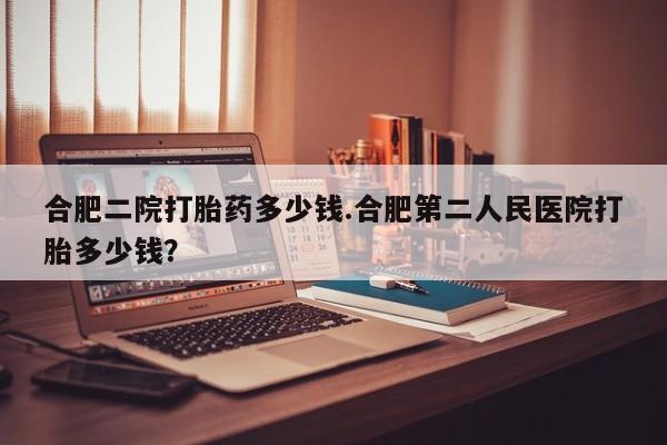 药流药在线付款合肥二院打胎药多少钱.合肥第二人民医院打胎多少钱？