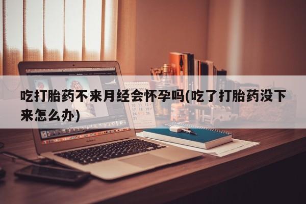 药流药在线付款吃打胎药不来月经会怀孕吗(吃了打胎药没下来怎么办)