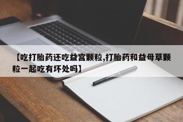 药流药在线付款【吃打胎药还吃益宫颗粒,打胎药和益母草颗粒一起吃有坏处吗】