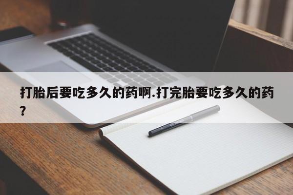 药流药在线付款打胎后要吃多久的药啊.打完胎要吃多久的药？