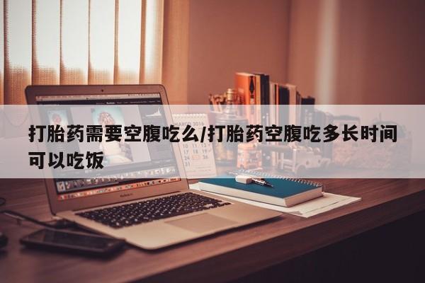 药流药在线付款打胎药需要空腹吃么/打胎药空腹吃多长时间可以吃饭