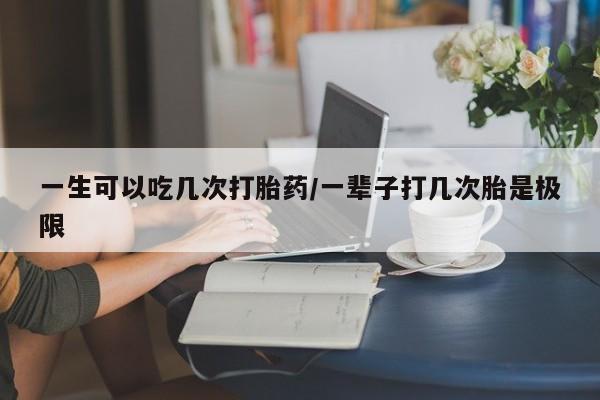 药流药在线付款一生可以吃几次打胎药/一辈子打几次胎是极限