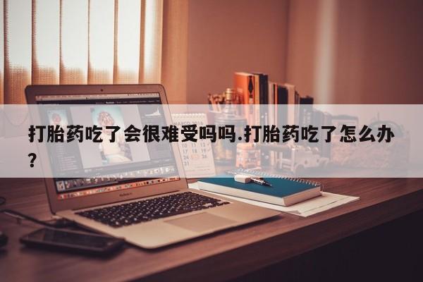 药流药在线付款打胎药吃了会很难受吗吗.打胎药吃了怎么办？