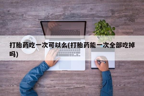 药流药在线付款打胎药吃一次可以么(打胎药能一次全部吃掉吗)