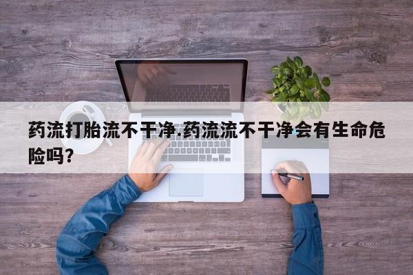药流药在线付款药流打胎流不干净.药流流不干净会有生命危险吗？