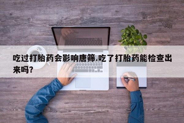药流药在线付款吃过打胎药会影响唐筛.吃了打胎药能检查出来吗？